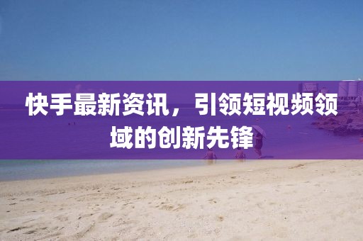 快手最新资讯，引领短视频领域的创新先锋