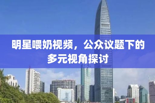 明星喂奶视频，公众议题下的多元视角探讨