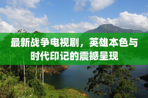 最新战争电视剧，英雄本色与时代印记的震撼呈现