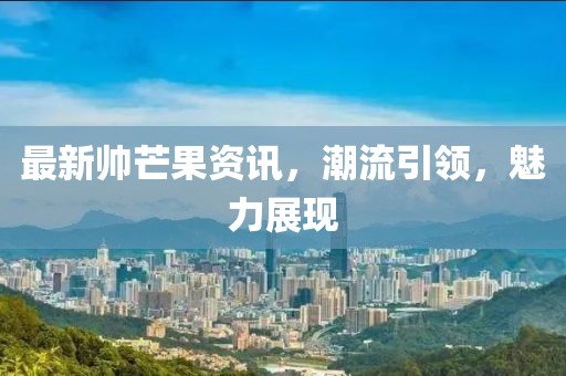 最新帅芒果资讯，潮流引领，魅力展现