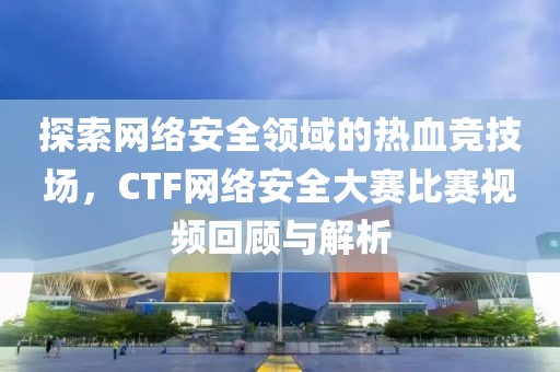 探索网络安全领域的热血竞技场，CTF网络安全大赛比赛视频回顾与解析