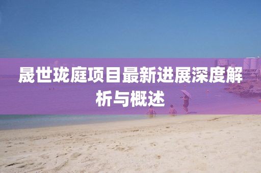晟世珑庭项目最新进展深度解析与概述
