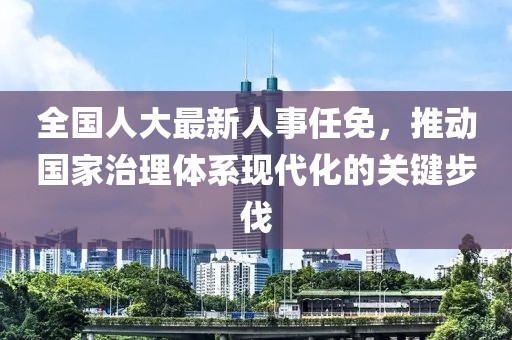 全国人大最新人事任免，推动国家治理体系现代化的关键步伐