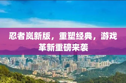 忍者岚新版，重塑经典，游戏革新重磅来袭