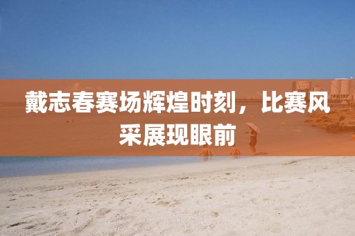 戴志春赛场辉煌时刻，比赛风采展现眼前