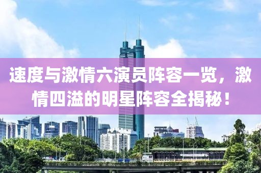 速度与激情六演员阵容一览，激情四溢的明星阵容全揭秘！