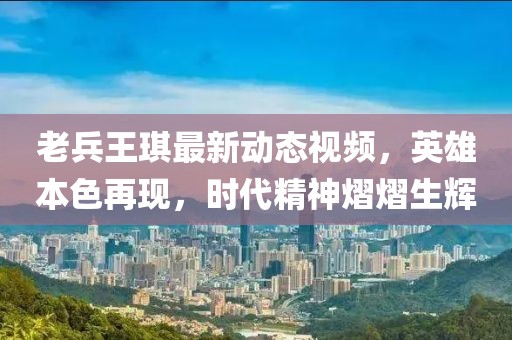 老兵王琪最新动态视频，英雄本色再现，时代精神熠熠生辉