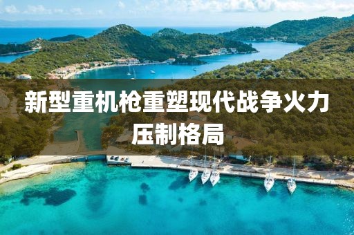新型重机枪重塑现代战争火力压制格局