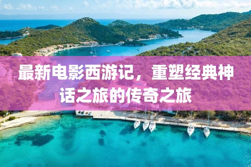 最新电影西游记，重塑经典神话之旅的传奇之旅