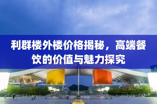 利群楼外楼价格揭秘，高端餐饮的价值与魅力探究
