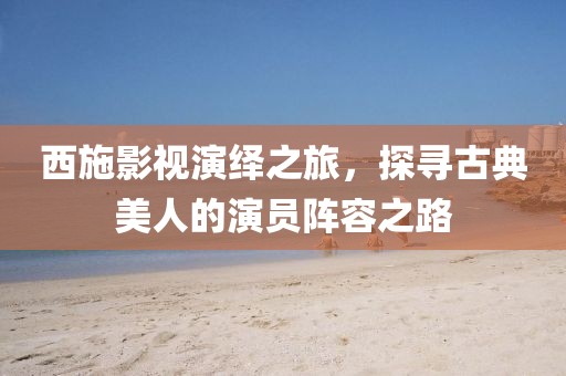 西施影视演绎之旅，探寻古典美人的演员阵容之路