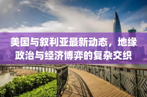 美国与叙利亚最新动态，地缘政治与经济博弈的复杂交织