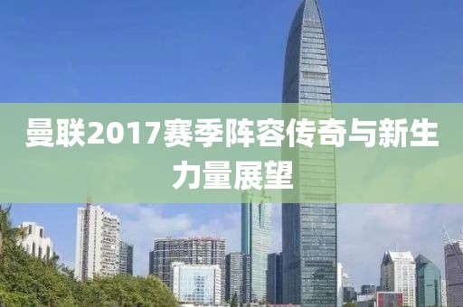 曼联2017赛季阵容传奇与新生力量展望