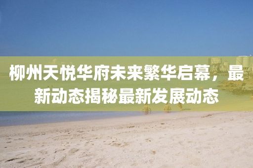 柳州天悦华府未来繁华启幕，最新动态揭秘最新发展动态