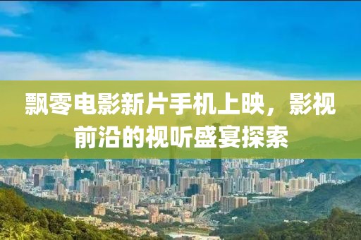 飘零电影新片手机上映，影视前沿的视听盛宴探索