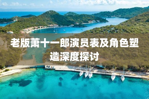 老版萧十一郎演员表及角色塑造深度探讨