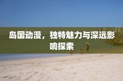 岛国动漫，独特魅力与深远影响探索