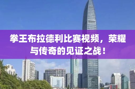 拳王布拉德利比赛视频，荣耀与传奇的见证之战！