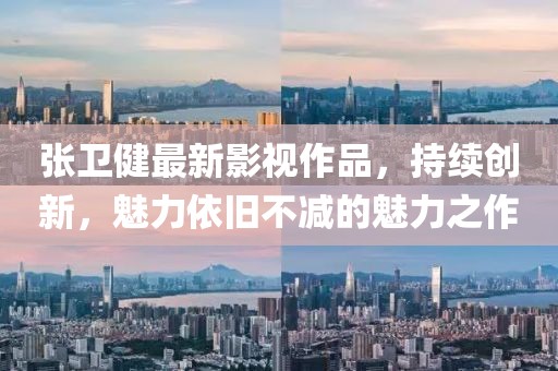 张卫健最新影视作品，持续创新，魅力依旧不减的魅力之作