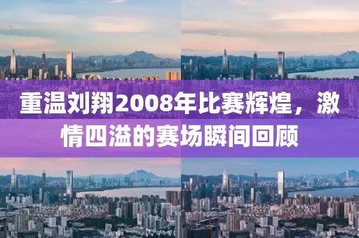 重温刘翔2008年比赛辉煌，激情四溢的赛场瞬间回顾