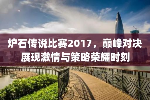 炉石传说比赛2017，巅峰对决展现激情与策略荣耀时刻
