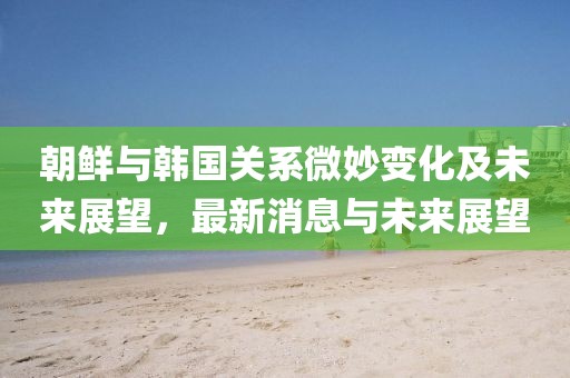 朝鲜与韩国关系微妙变化及未来展望，最新消息与未来展望
