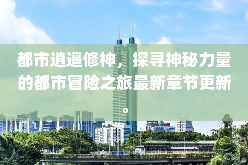 都市逍遥修神，探寻神秘力量的都市冒险之旅最新章节更新。