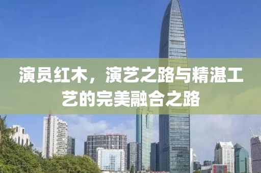 演员红木，演艺之路与精湛工艺的完美融合之路
