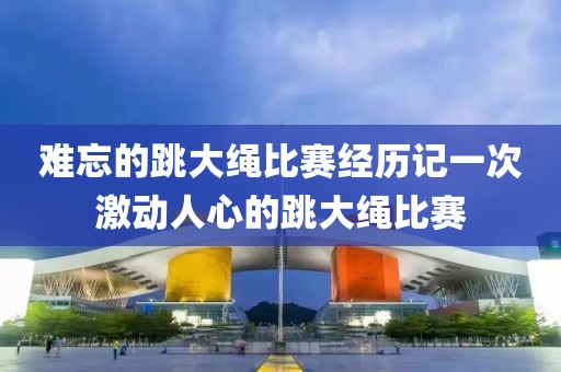 难忘的跳大绳比赛经历记一次激动人心的跳大绳比赛