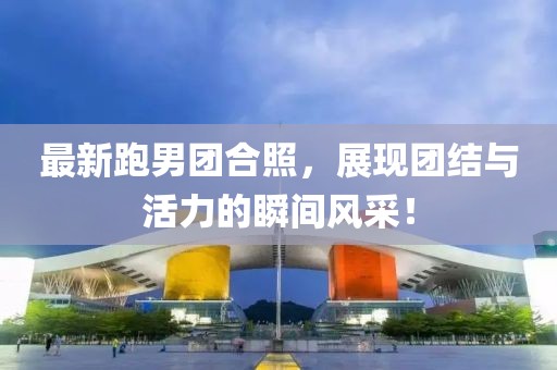 最新跑男团合照，展现团结与活力的瞬间风采！