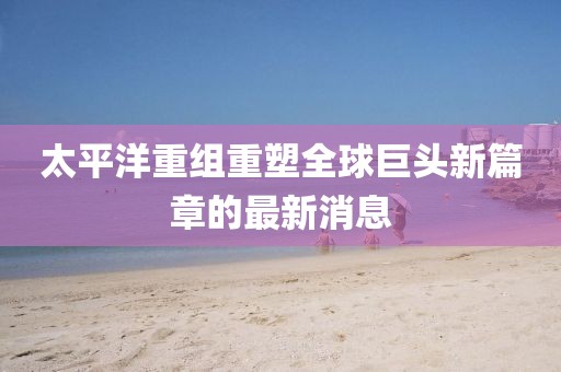 太平洋重组重塑全球巨头新篇章的最新消息