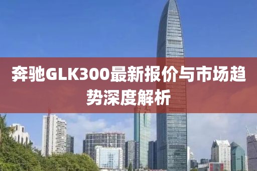 奔驰GLK300最新报价与市场趋势深度解析