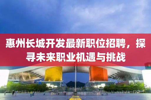 惠州长城开发最新职位招聘，探寻未来职业机遇与挑战
