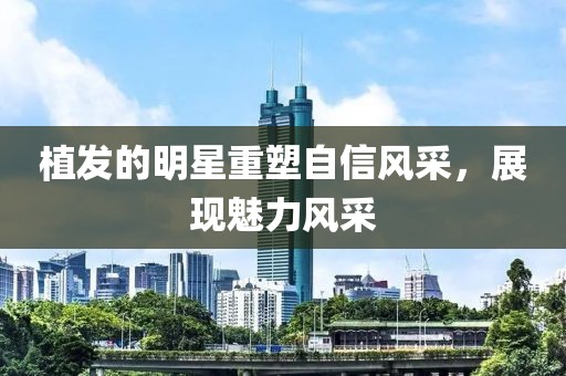 植发的明星重塑自信风采，展现魅力风采