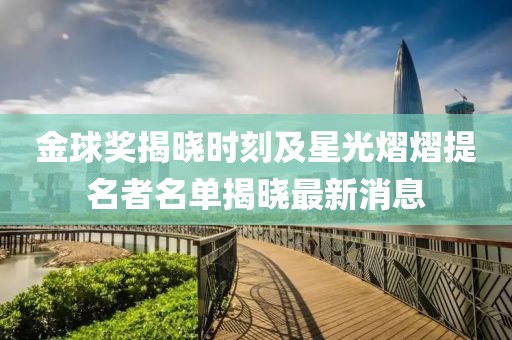 金球奖揭晓时刻及星光熠熠提名者名单揭晓最新消息
