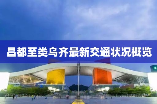 昌都至类乌齐最新交通状况概览