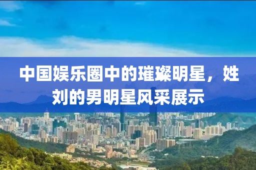 中国娱乐圈中的璀璨明星，姓刘的男明星风采展示