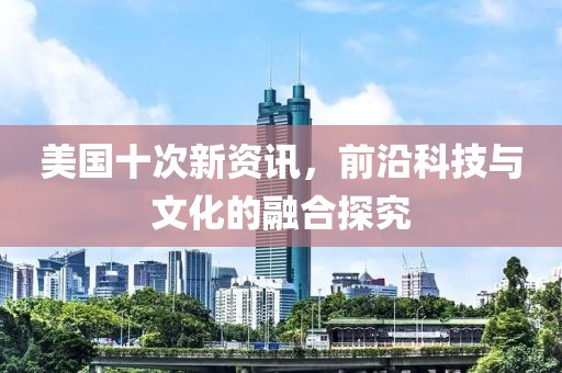 美国十次新资讯，前沿科技与文化的融合探究