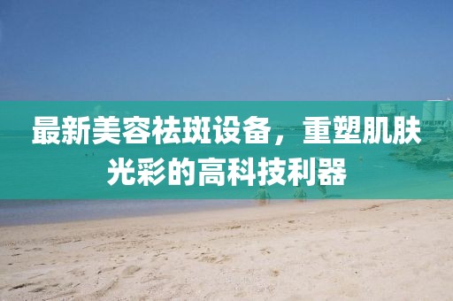 最新美容祛斑设备，重塑肌肤光彩的高科技利器
