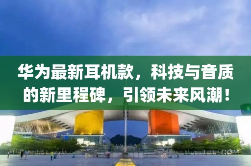华为最新耳机款，科技与音质的新里程碑，引领未来风潮！
