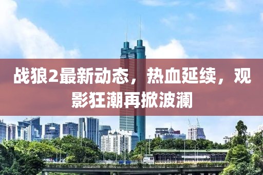 战狼2最新动态，热血延续，观影狂潮再掀波澜
