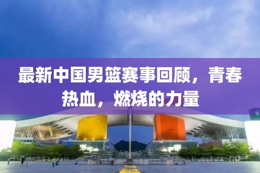 最新中国男篮赛事回顾，青春热血，燃烧的力量