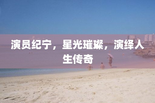 演员纪宁，星光璀璨，演绎人生传奇