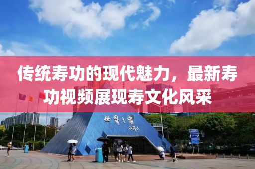 传统寿功的现代魅力，最新寿功视频展现寿文化风采