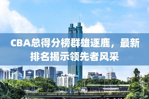 CBA总得分榜群雄逐鹿，最新排名揭示领先者风采