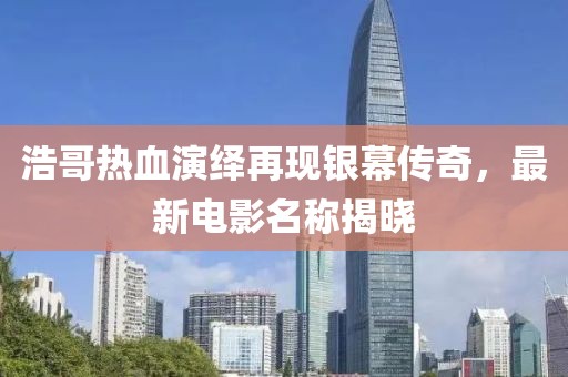 浩哥热血演绎再现银幕传奇，最新电影名称揭晓
