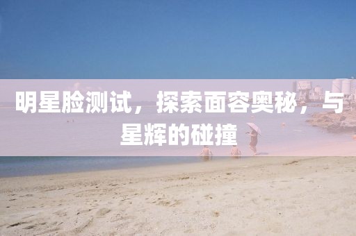 明星脸测试，探索面容奥秘，与星辉的碰撞