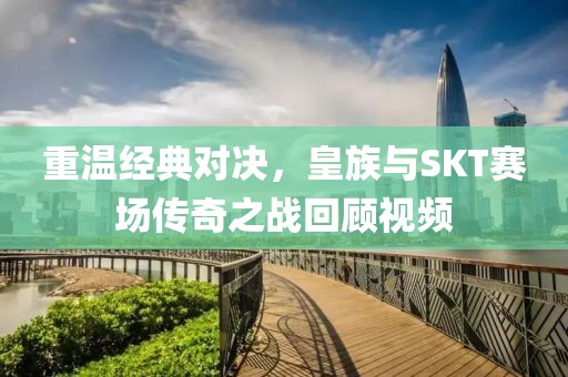 重温经典对决，皇族与SKT赛场传奇之战回顾视频