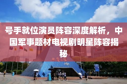 号手就位演员阵容深度解析，中国军事题材电视剧明星阵容揭秘