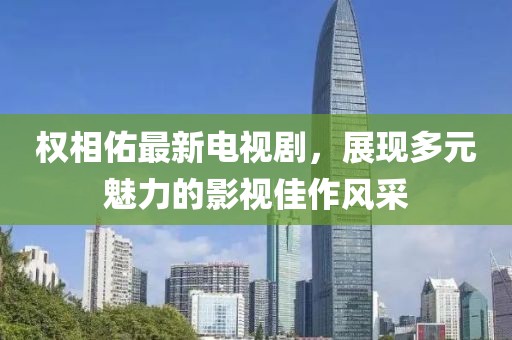 权相佑最新电视剧，展现多元魅力的影视佳作风采